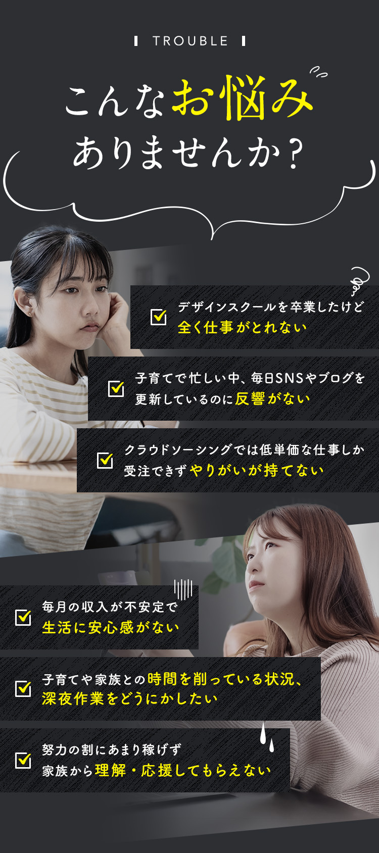 こんなお悩みありませんか？①デザインスクールを卒業したけど全く仕事がとれない ②子育てで忙しい中、毎日SNSやブログを更新しているのに反響がない ③クラウドソーシングでは低単価な仕事しか受注できず、やりがいが持てない ④毎月の収入が不安定で生活に安心感がない ⑤子育てや家族との時間を削っている状況、深夜作業をどうにかしたい ⑥努力の割にあまり稼げず、家族から理解/応援してもらえない