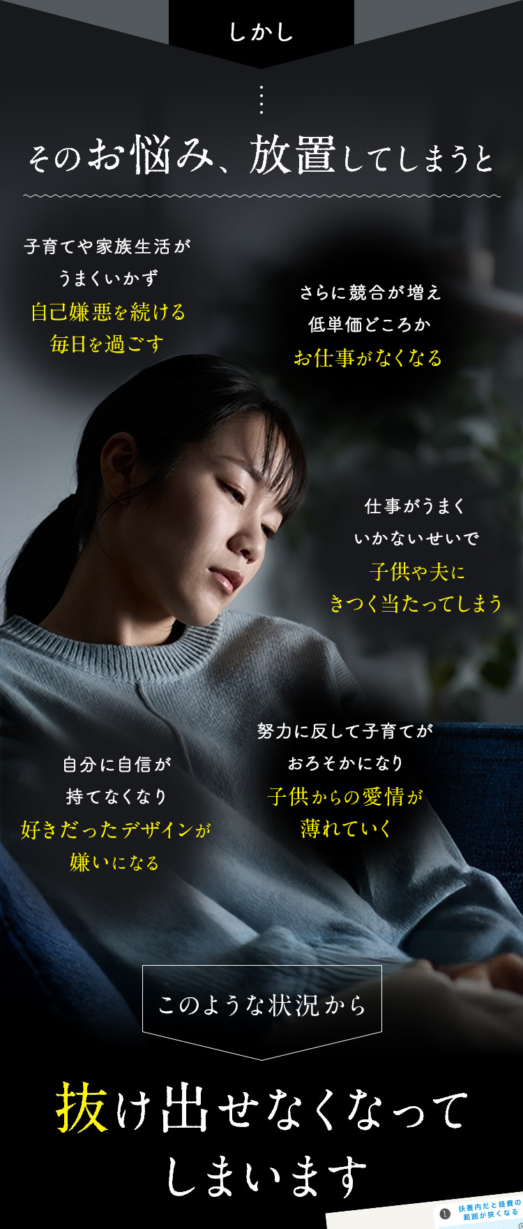 しかしそのお悩み、放置してしまうと、①努力に反して子育てがおろそかになり、子供からの愛情が薄れていく ②仕事がうまくいかないせいで子供や夫にきつく当たってしまう ③子育てや家族生活がうまくいかず自己嫌悪を続ける毎日を過ごす ④さらに競合が増え、低単価どころかお仕事がなくなる ⑤自分に自信が持てなくなり、好きだったデザインが嫌いになる このような状況から抜け出せなくなってしまいます