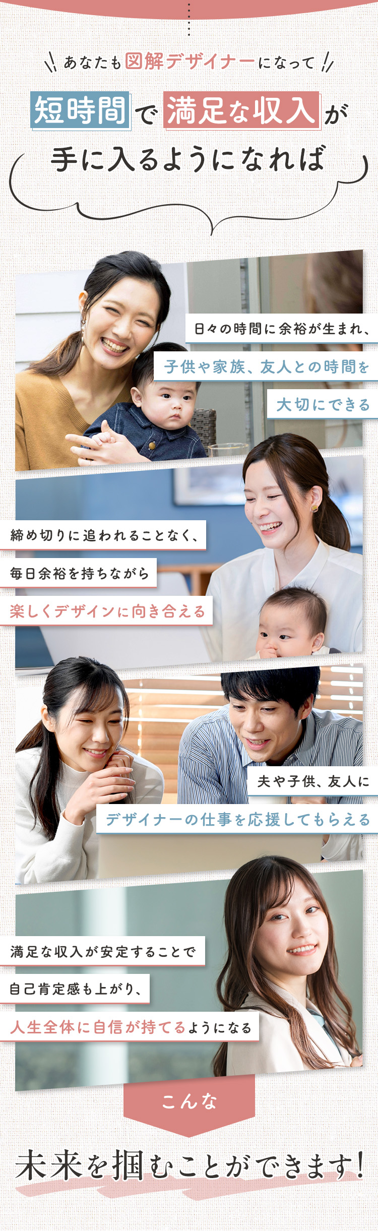あなたも図解デザイナーになって短時間で満足な収入が手に入るようになれば ①日々の時間に余裕が生まれ、子供や家族、友人との時間を大切にできる ②夫や子供、友人にデザイナーの仕事を応援してもらえる ③締め切りに追われることなく、毎日余裕を持ちながら楽しくデザインに向き合える ④満足な収入が安定することで自己肯定感も上がり、人生全体に自信が持てるようになる このような未来を掴むことができます！